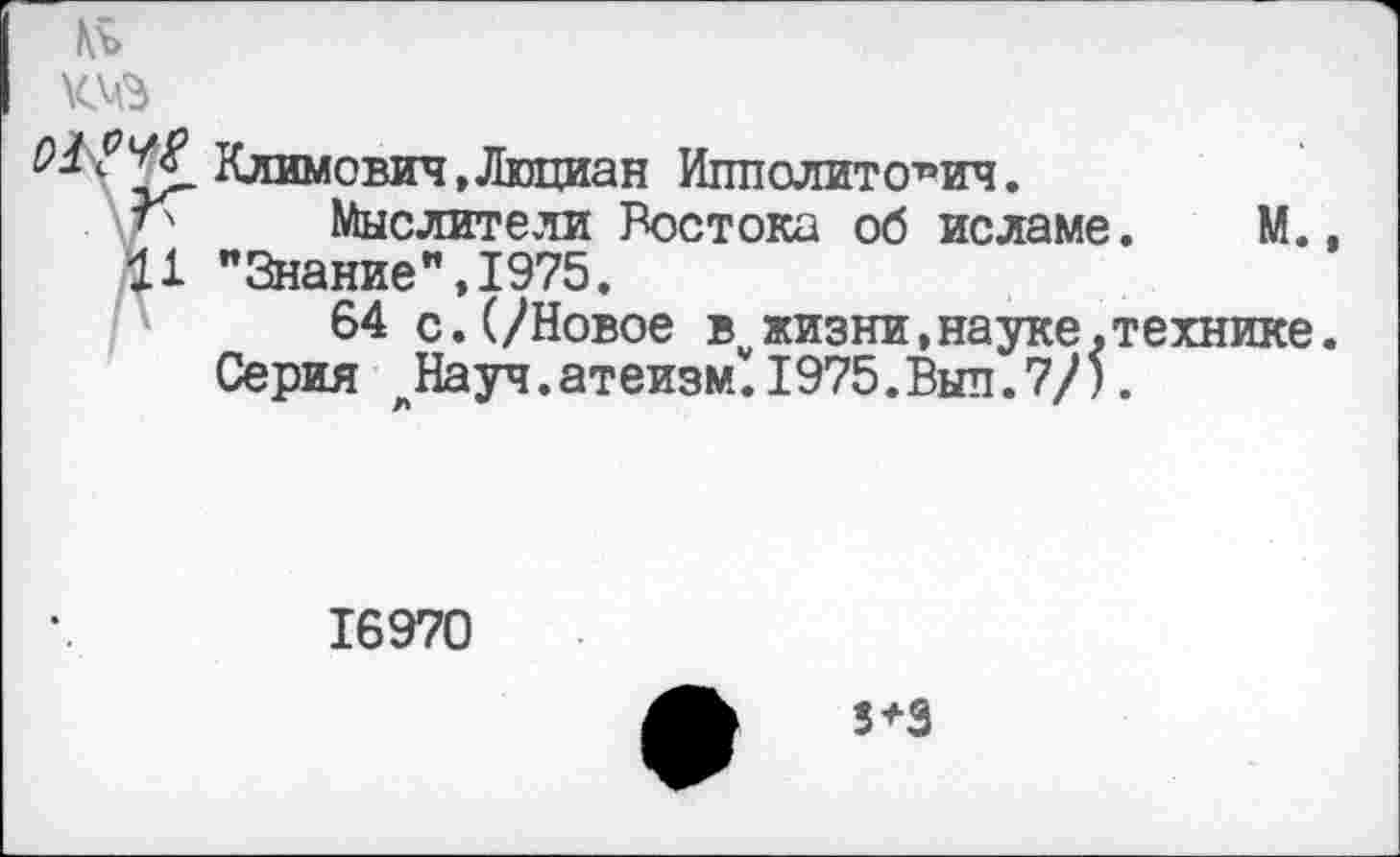 ﻿т
Климович,Люциан Ипполитович.
• V' Мыслители Востока об исламе. М. ,11 ’’Знание" ,1975.
64 с.(/Новое ву жизни, науке, технике Серия лНауч.атеизм.1975.Выл.7/).
16970
5+3